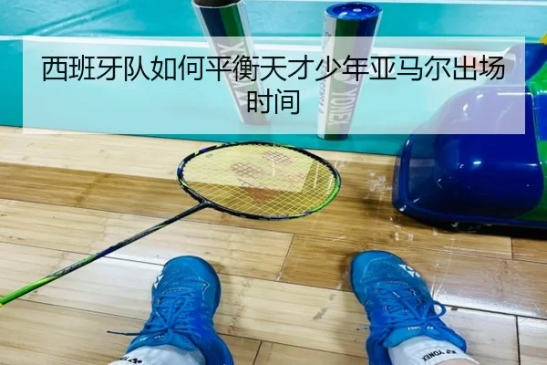 西班牙队如何平衡天才少年亚马尔出场时间