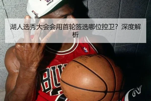 湖人选秀大会会用首轮签选哪位控卫？深度解析